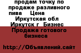 продам точку по продаже разливного пива  › Цена ­ 200 000 - Иркутская обл., Иркутск г. Бизнес » Продажа готового бизнеса   